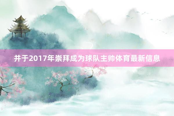 并于2017年崇拜成为球队主帅体育最新信息