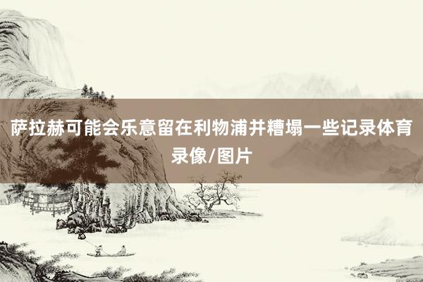 萨拉赫可能会乐意留在利物浦并糟塌一些记录体育录像/图片
