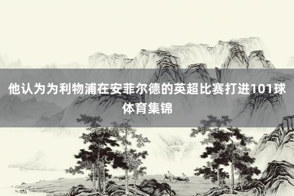 他认为为利物浦在安菲尔德的英超比赛打进101球体育集锦