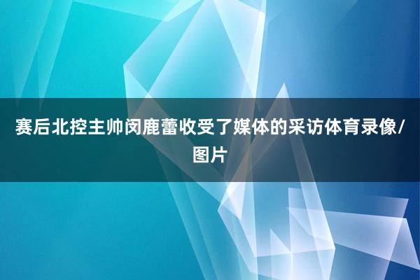 赛后北控主帅闵鹿蕾收受了媒体的采访体育录像/图片